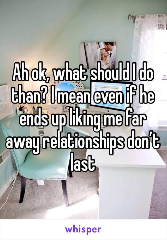 Ah ok, what should I do than? I mean even if he ends up liking me far away relationships don’t last