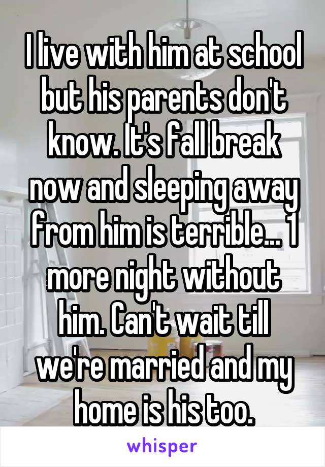I live with him at school but his parents don't know. It's fall break now and sleeping away from him is terrible... 1 more night without him. Can't wait till we're married and my home is his too.
