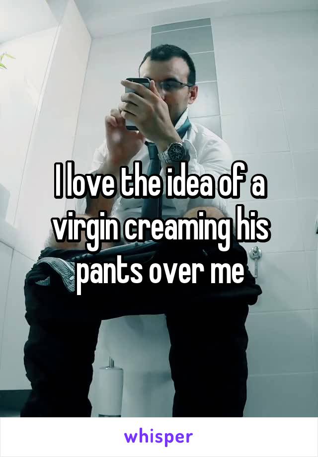 I love the idea of a virgin creaming his pants over me