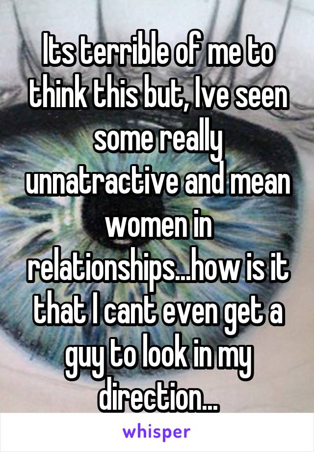 Its terrible of me to think this but, Ive seen some really unnatractive and mean women in relationships...how is it that I cant even get a guy to look in my direction...