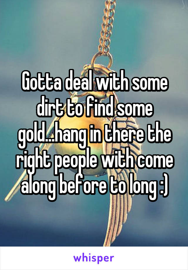 Gotta deal with some dirt to find some gold...hang in there the right people with come along before to long :)
