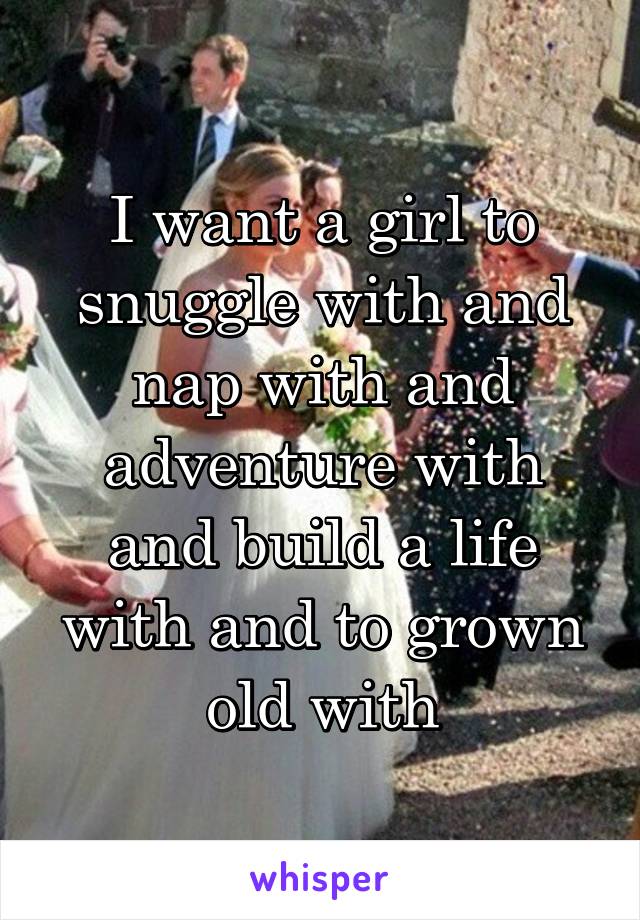 I want a girl to snuggle with and nap with and adventure with and build a life with and to grown old with