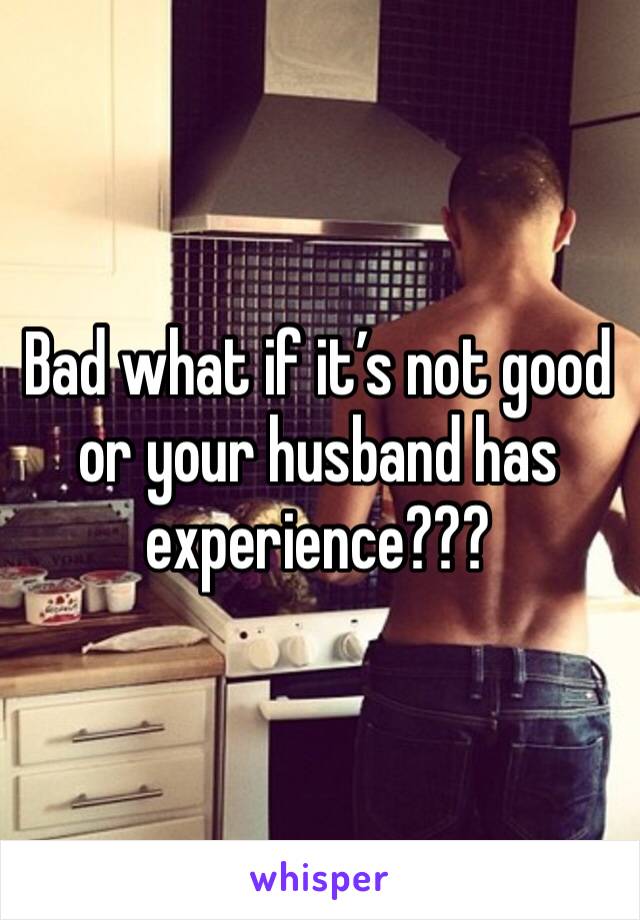 Bad what if it’s not good or your husband has experience???