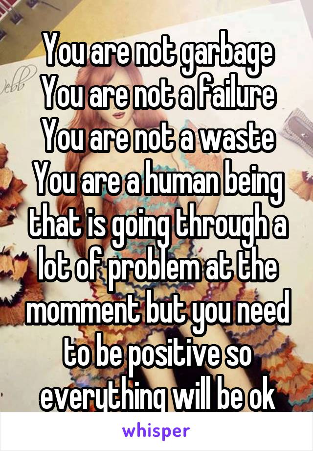 You are not garbage
You are not a failure You are not a waste
You are a human being that is going through a lot of problem at the momment but you need to be positive so everything will be ok