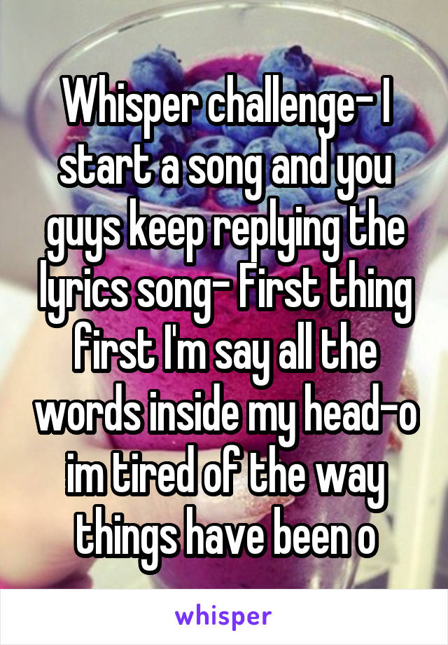 Whisper challenge- I start a song and you guys keep replying the lyrics song- First thing first I'm say all the words inside my head-o im tired of the way things have been o