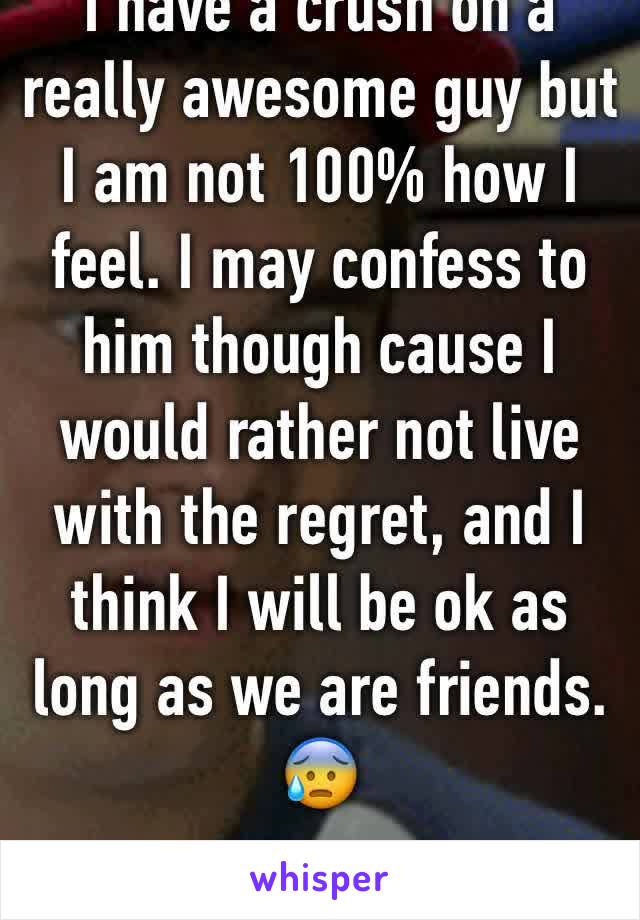 I have a crush on a really awesome guy but I am not 100% how I feel. I may confess to him though cause I would rather not live with the regret, and I think I will be ok as long as we are friends. 😰