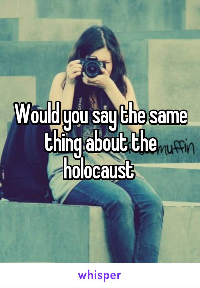Would you say the same thing about the holocaust 