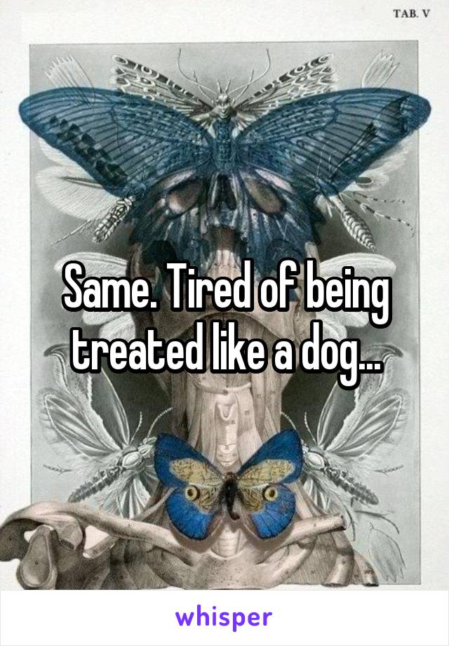Same. Tired of being treated like a dog...