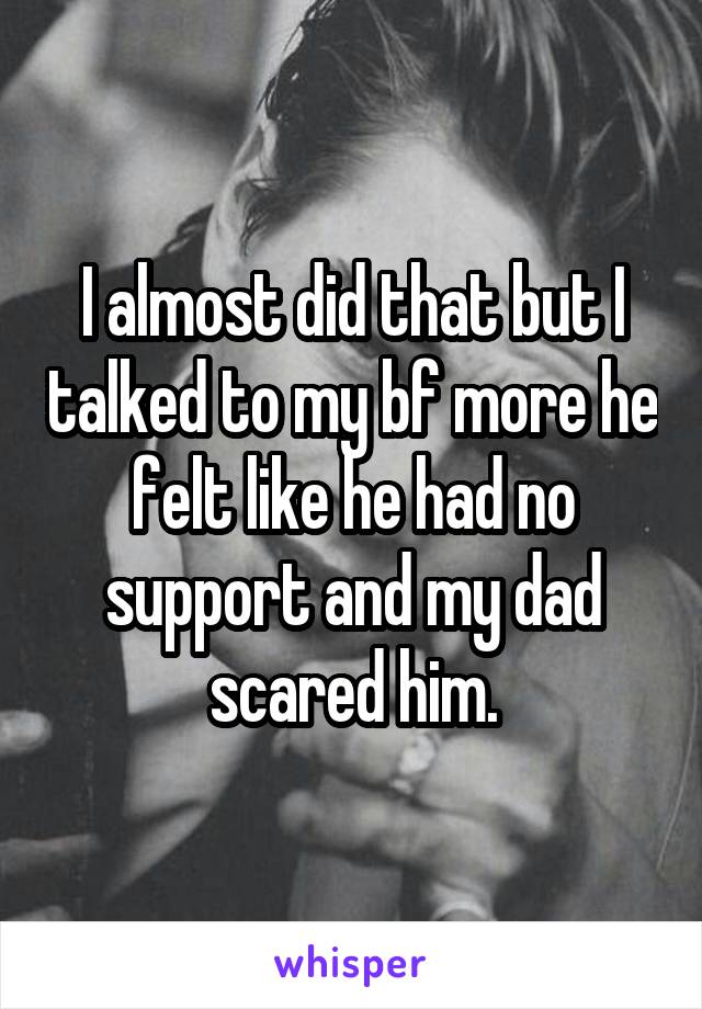I almost did that but I talked to my bf more he felt like he had no support and my dad scared him.
