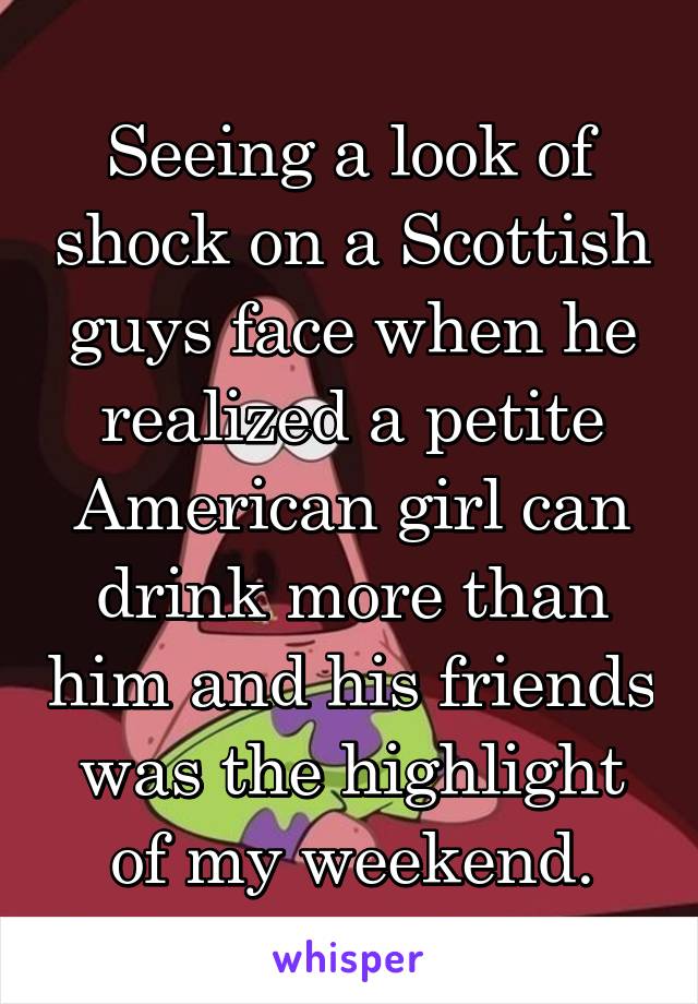 Seeing a look of shock on a Scottish guys face when he realized a petite American girl can drink more than him and his friends was the highlight of my weekend.