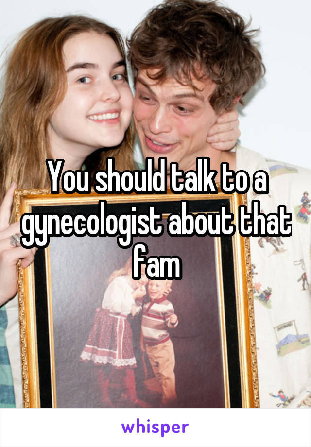 You should talk to a gynecologist about that fam