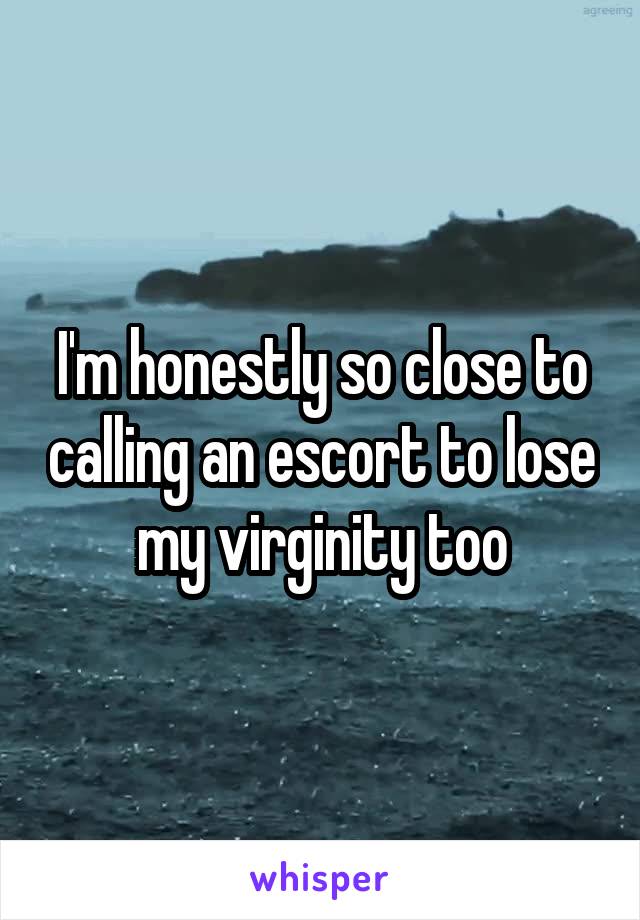 I'm honestly so close to calling an escort to lose my virginity too