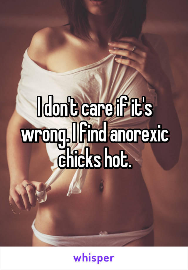 I don't care if it's wrong. I find anorexic chicks hot.