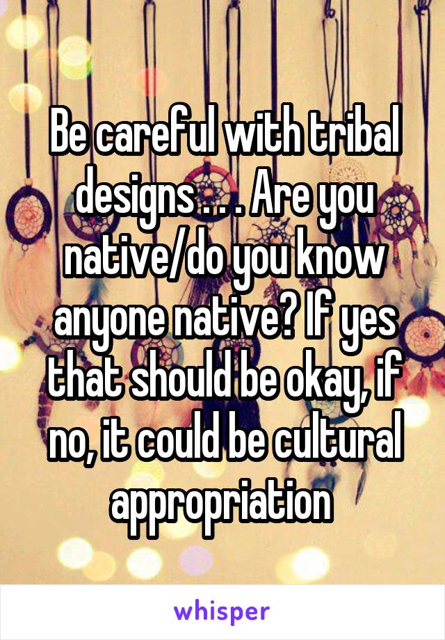 Be careful with tribal designs . . . Are you native/do you know anyone native? If yes that should be okay, if no, it could be cultural appropriation 