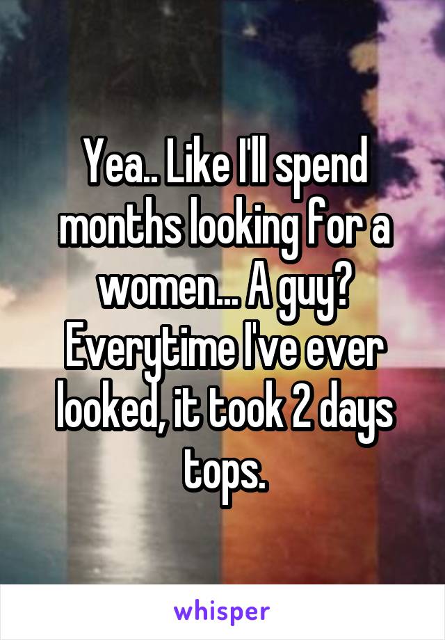 Yea.. Like I'll spend months looking for a women... A guy? Everytime I've ever looked, it took 2 days tops.
