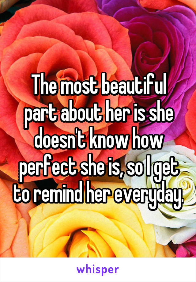 The most beautiful part about her is she doesn't know how perfect she is, so I get to remind her everyday.