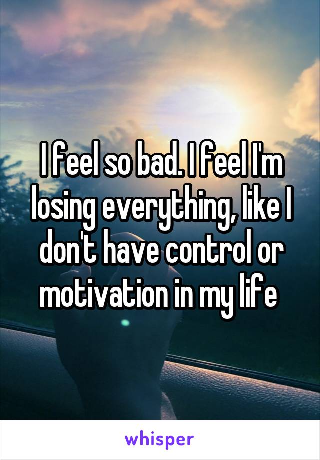 I feel so bad. I feel I'm losing everything, like I don't have control or motivation in my life 