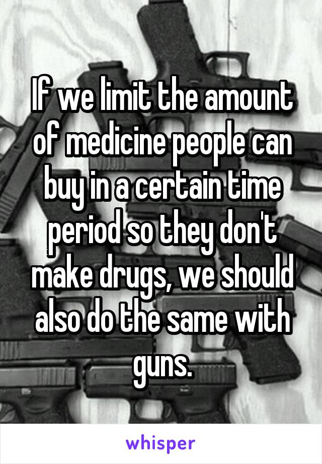 If we limit the amount of medicine people can buy in a certain time period so they don't make drugs, we should also do the same with guns.