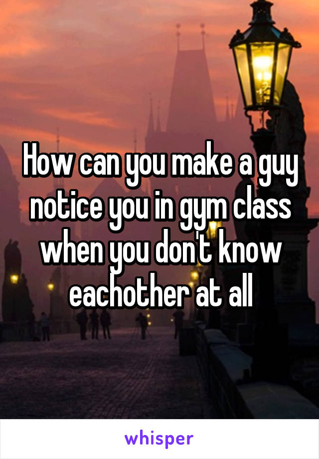 How can you make a guy notice you in gym class when you don't know eachother at all