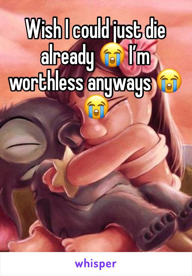 Wish I could just die already 😭 I’m worthless anyways 😭😭