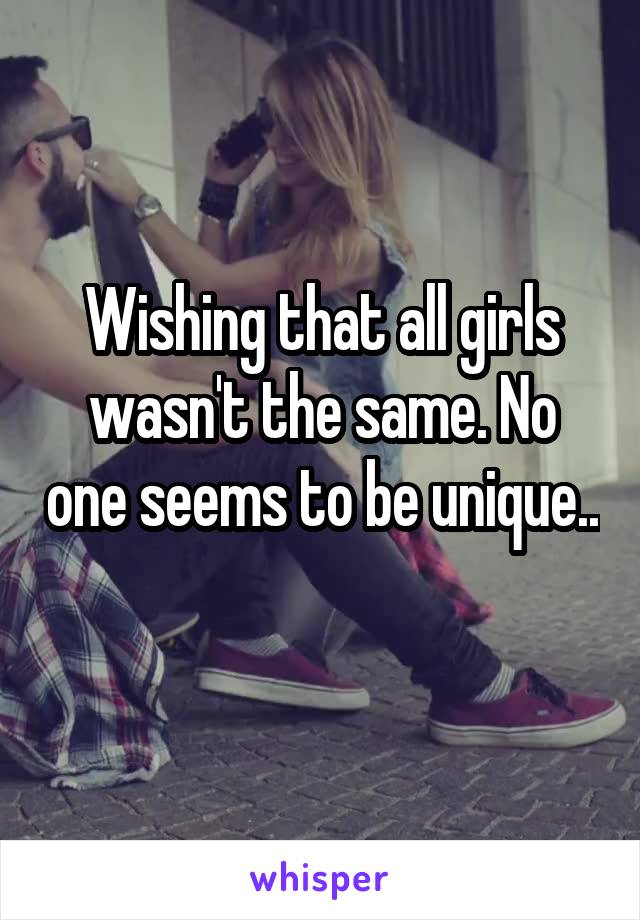 Wishing that all girls wasn't the same. No one seems to be unique.. 