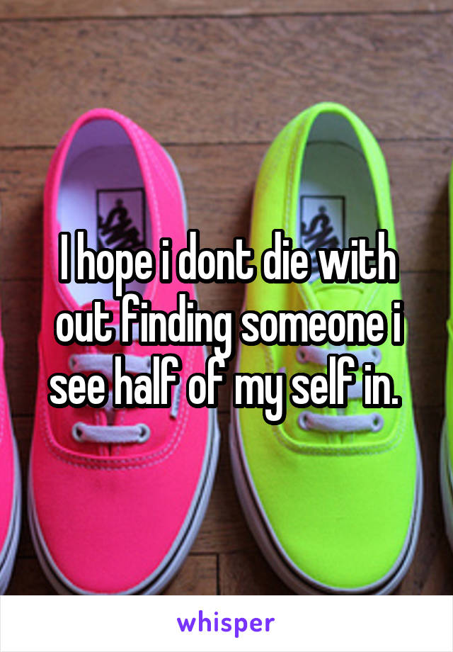 I hope i dont die with out finding someone i see half of my self in. 