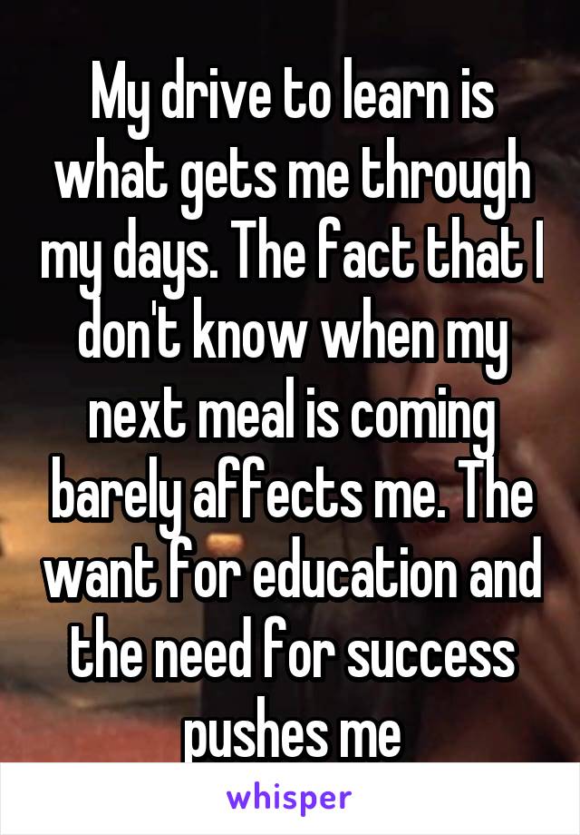 My drive to learn is what gets me through my days. The fact that I don't know when my next meal is coming barely affects me. The want for education and the need for success pushes me