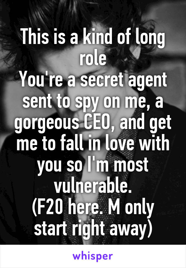 This is a kind of long role
You're a secret agent sent to spy on me, a gorgeous CEO, and get me to fall in love with you so I'm most vulnerable.
(F20 here. M only start right away)