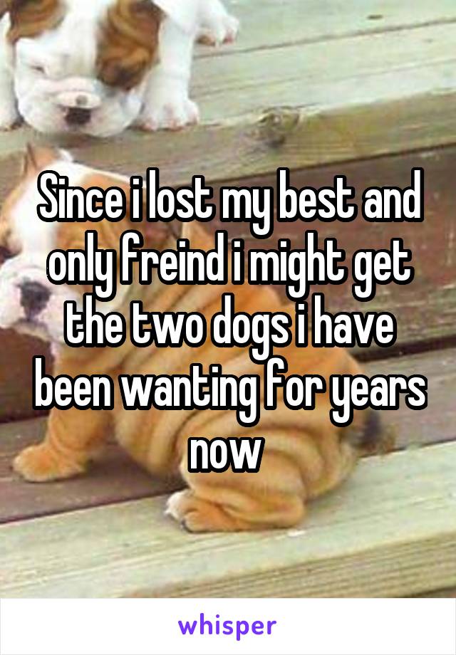 Since i lost my best and only freind i might get the two dogs i have been wanting for years now 