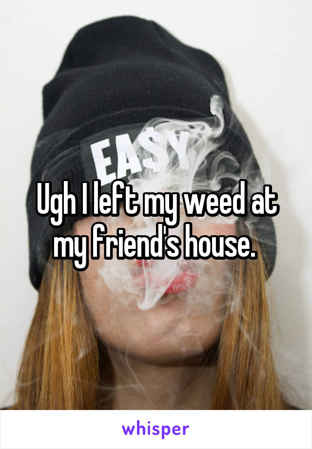 Ugh I left my weed at my friend's house. 