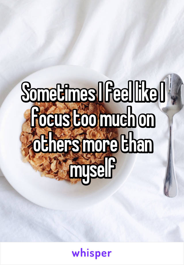 Sometimes I feel like I focus too much on others more than myself