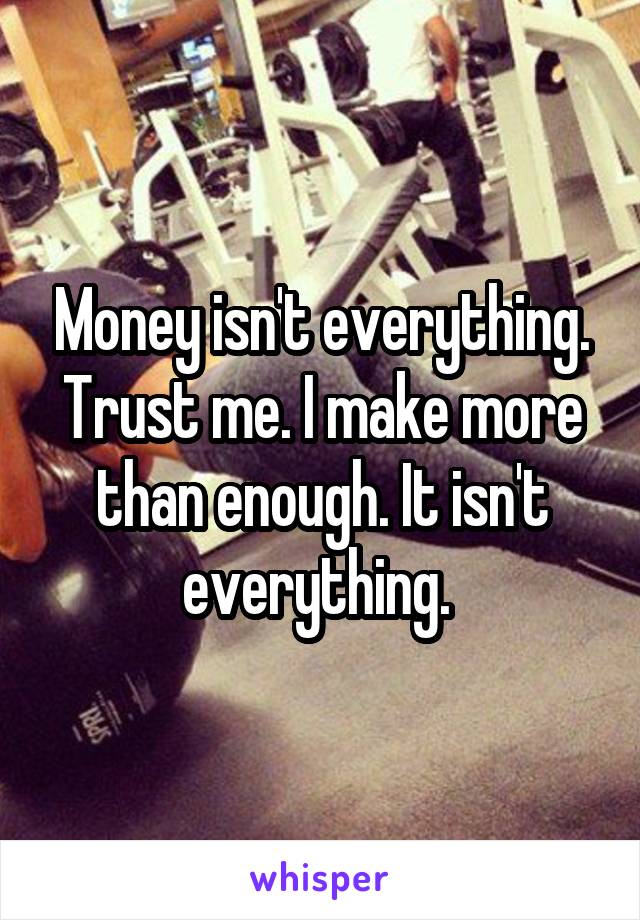 Money isn't everything. Trust me. I make more than enough. It isn't everything. 