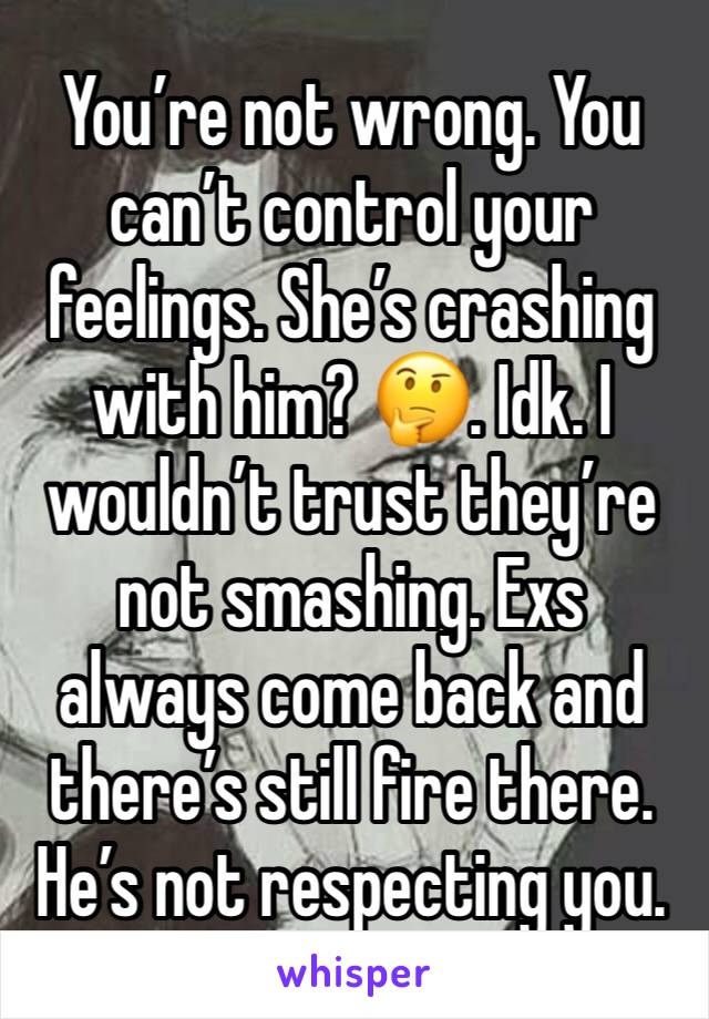 You’re not wrong. You can’t control your feelings. She’s crashing with him? 🤔. Idk. I wouldn’t trust they’re not smashing. Exs always come back and there’s still fire there. He’s not respecting you. 