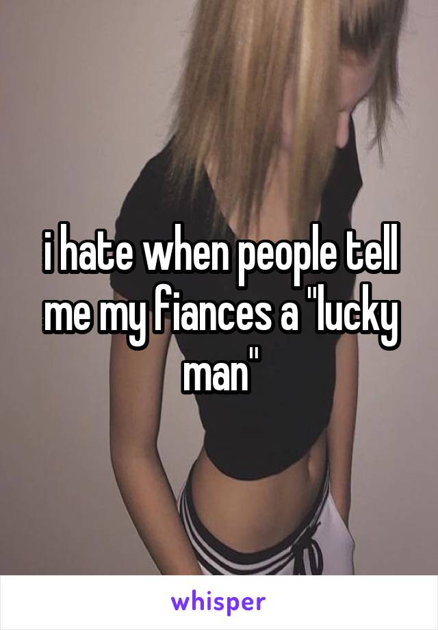 i hate when people tell me my fiances a "lucky man"