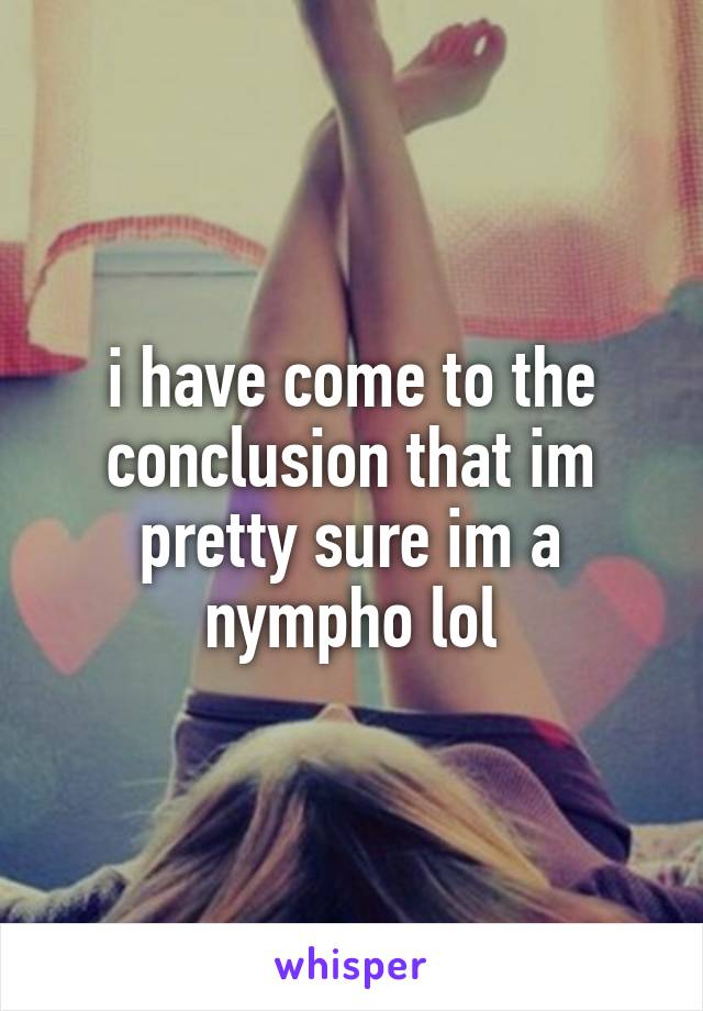 i have come to the conclusion that im pretty sure im a nympho lol