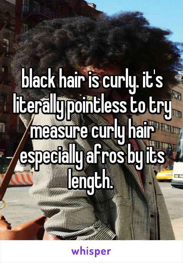 black hair is curly. it's literally pointless to try measure curly hair especially afros by its length. 
