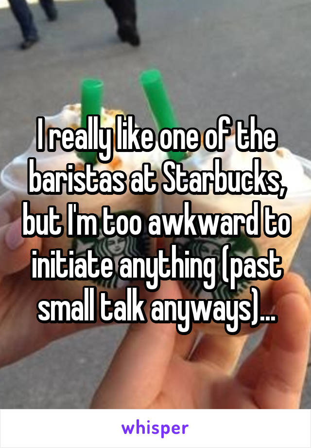 I really like one of the baristas at Starbucks, but I'm too awkward to initiate anything (past small talk anyways)...