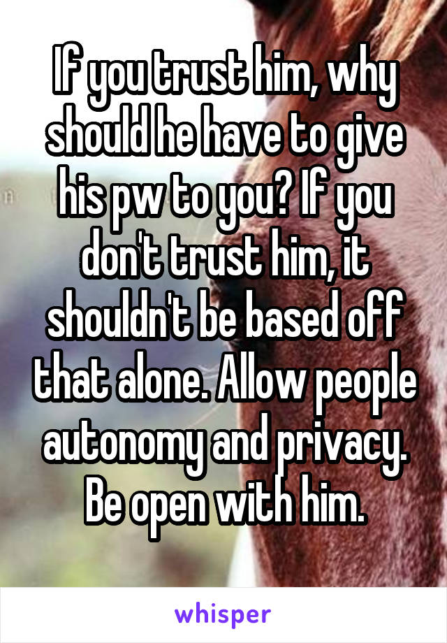 If you trust him, why should he have to give his pw to you? If you don't trust him, it shouldn't be based off that alone. Allow people autonomy and privacy. Be open with him.
