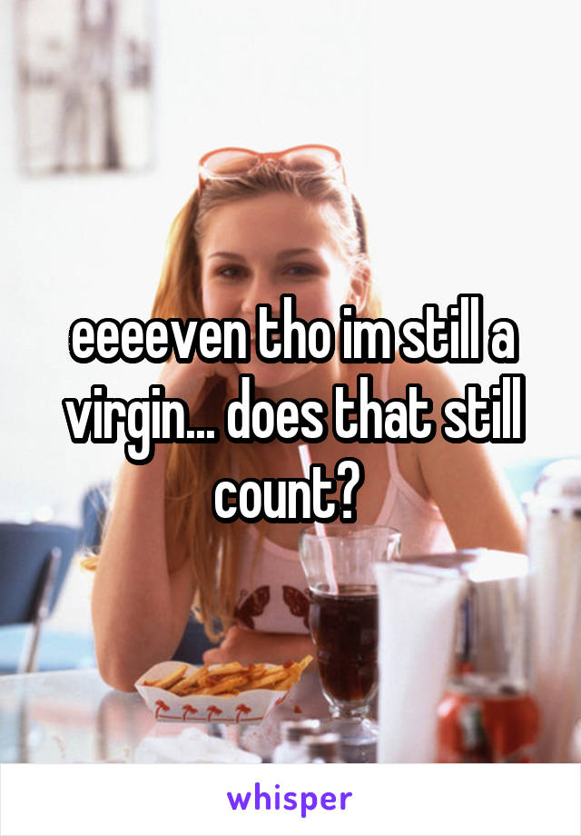eeeeven tho im still a virgin... does that still count? 