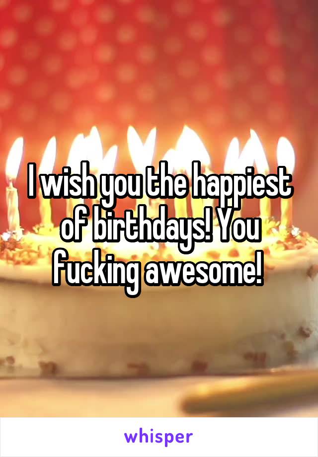 I wish you the happiest of birthdays! You fucking awesome! 