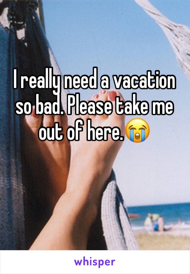 I really need a vacation so bad. Please take me out of here.😭