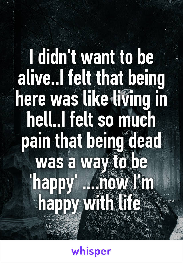 I didn't want to be alive..I felt that being here was like living in hell..I felt so much pain that being dead was a way to be 'happy' ....now I'm happy with life 