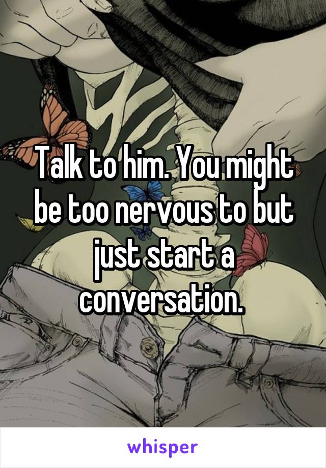 Talk to him. You might be too nervous to but just start a conversation. 
