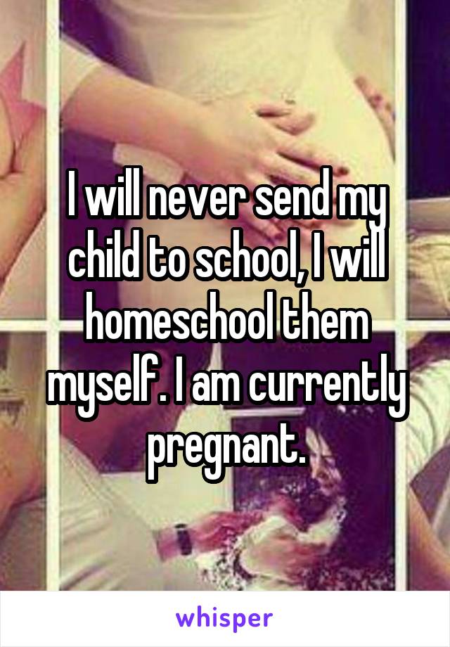 I will never send my child to school, I will homeschool them myself. I am currently pregnant.