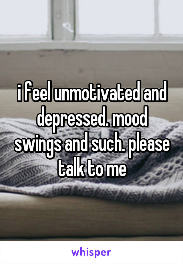 i feel unmotivated and depressed. mood swings and such. please talk to me