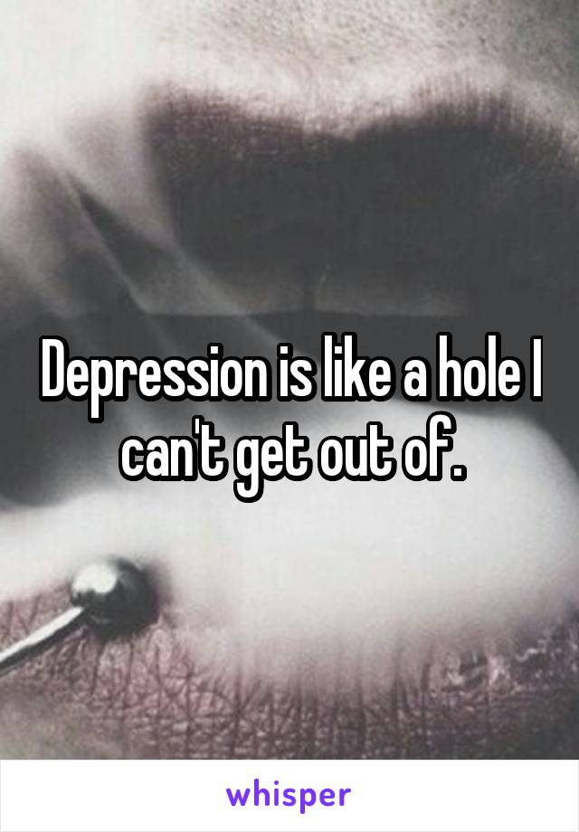 Depression is like a hole I can't get out of.
