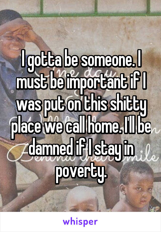 I gotta be someone. I must be important if I was put on this shitty place we call home. I'll be damned if I stay in poverty.