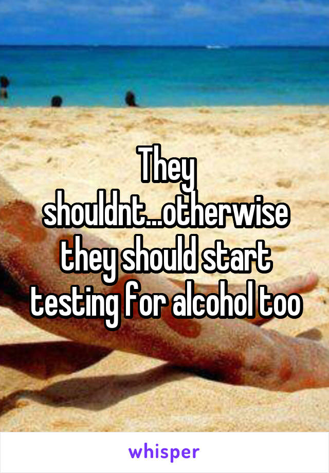 They shouldnt...otherwise they should start testing for alcohol too