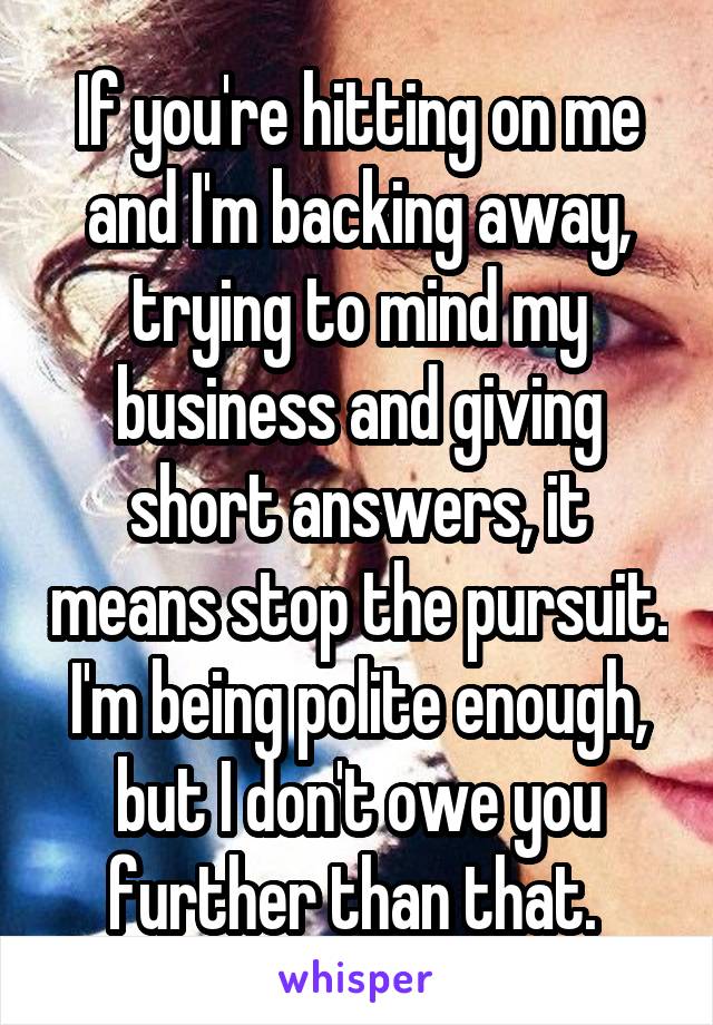 If you're hitting on me and I'm backing away, trying to mind my business and giving short answers, it means stop the pursuit. I'm being polite enough, but I don't owe you further than that. 