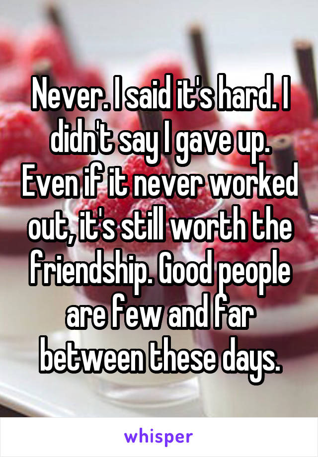 Never. I said it's hard. I didn't say I gave up. Even if it never worked out, it's still worth the friendship. Good people are few and far between these days.